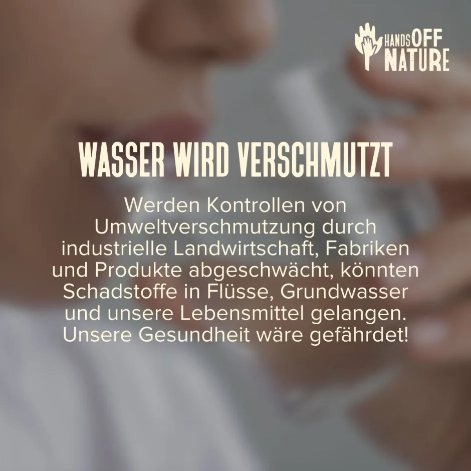 Wasser wird verschmutzt. Werden Kontrollen von Umweltverschmutzung durch industrielle Landwirtschaft, Fabriken und Produkte abgeschwächt, könnten Schadstoffe in Flüsse, Grundwasser und unsere Lebensmittel gelangen. Unsere Gesundheit wäre gefährdet!
